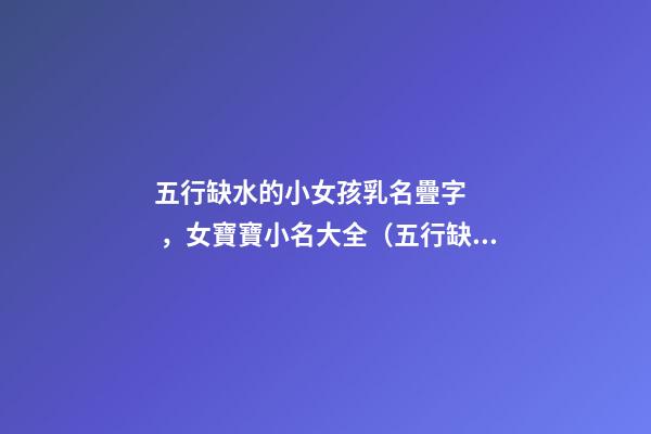 五行缺水的小女孩乳名疊字，女寶寶小名大全（五行缺水的女孩乳名疊用名）